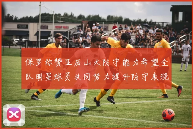 保罗称赞亚历山大防守能力希望全队明星球员共同努力提升防守表现