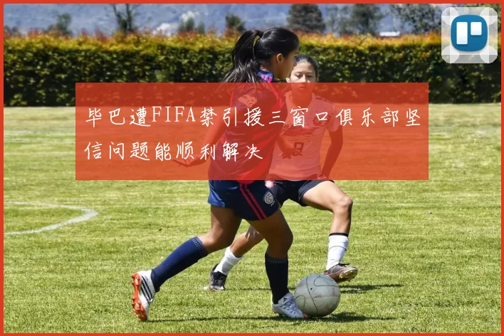 毕巴遭FIFA禁引援三窗口俱乐部坚信问题能顺利解决