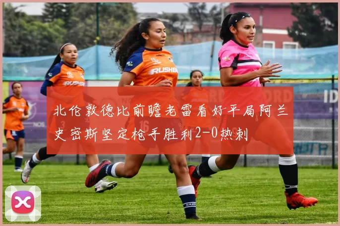 北伦敦德比前瞻老雷看好平局阿兰史密斯坚定枪手胜利2-0热刺