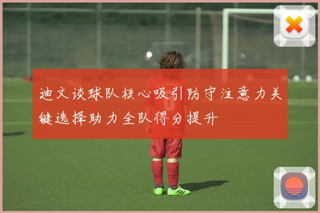 迪文谈球队核心吸引防守注意力关键选择助力全队得分提升
