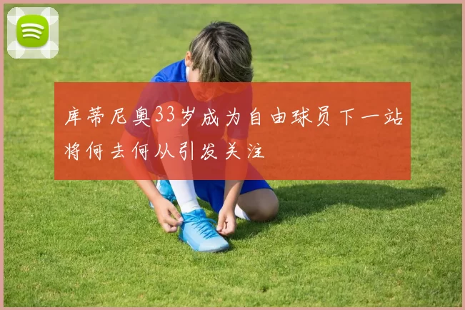 库蒂尼奥33岁成为自由球员下一站将何去何从引发关注