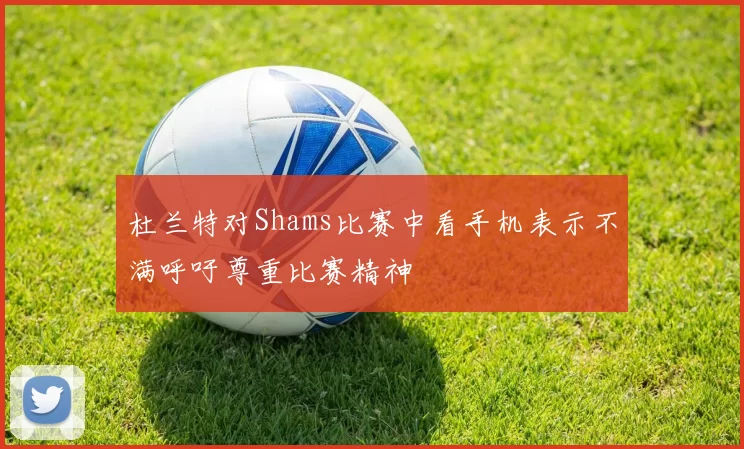 杜兰特对Shams比赛中看手机表示不满呼吁尊重比赛精神