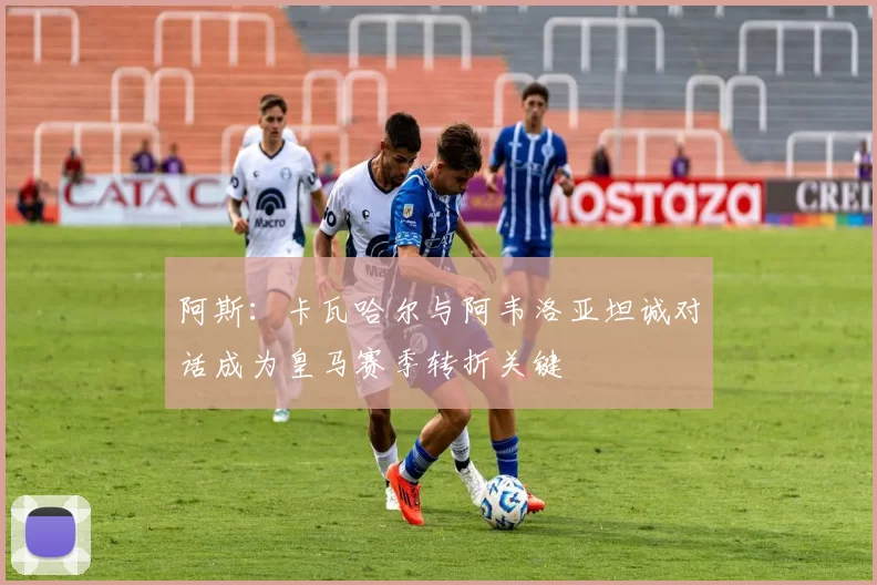 阿斯：卡瓦哈尔与阿韦洛亚坦诚对话成为皇马赛季转折关键