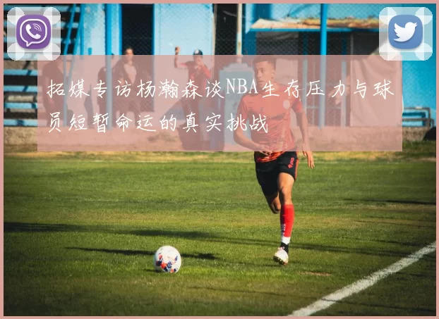 拓媒专访杨瀚森谈NBA生存压力与球员短暂命运的真实挑战