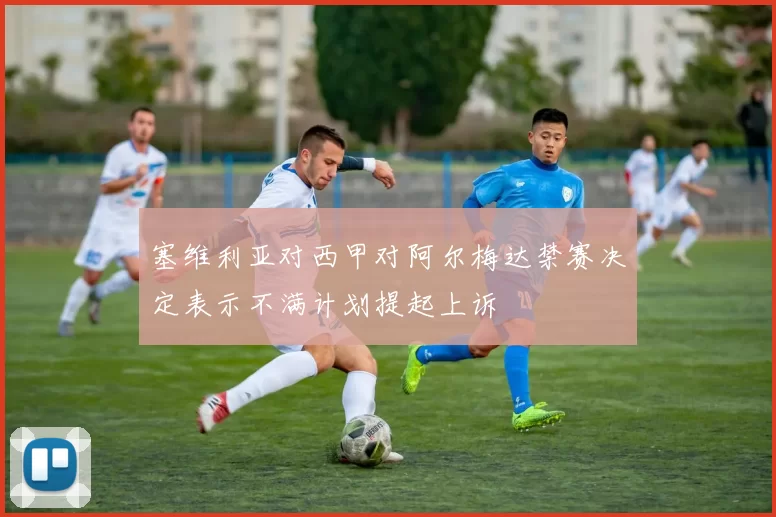 塞维利亚对西甲对阿尔梅达禁赛决定表示不满计划提起上诉