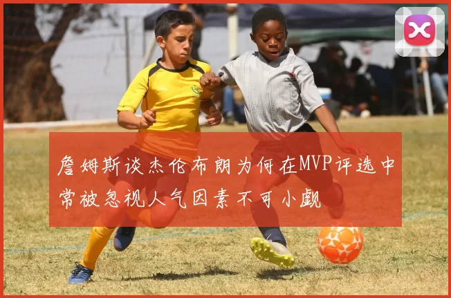 詹姆斯谈杰伦布朗为何在MVP评选中常被忽视人气因素不可小觑