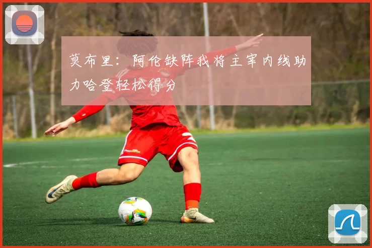 莫布里：阿伦缺阵我将主宰内线助力哈登轻松得分