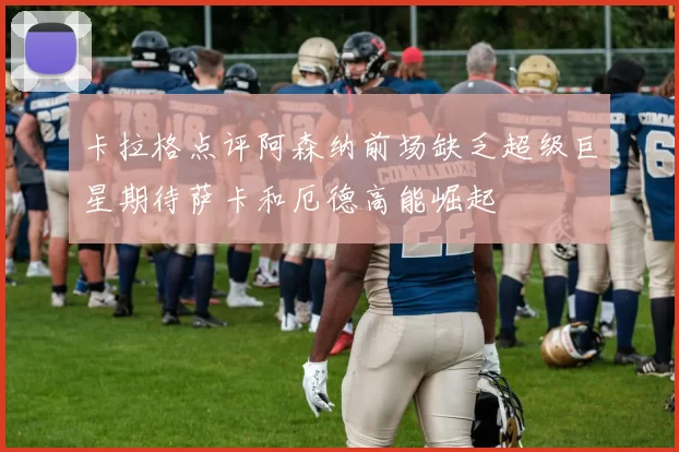 卡拉格点评阿森纳前场缺乏超级巨星期待萨卡和厄德高能崛起