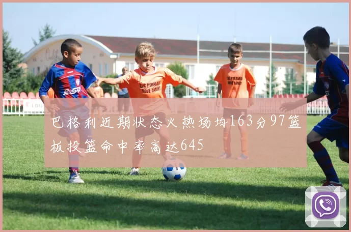 巴格利近期状态火热场均163分97篮板投篮命中率高达645