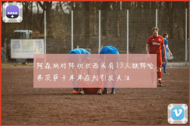 阿森纳对阵切尔西或有13人缺阵哈弗茨萨卡库库在列引发关注