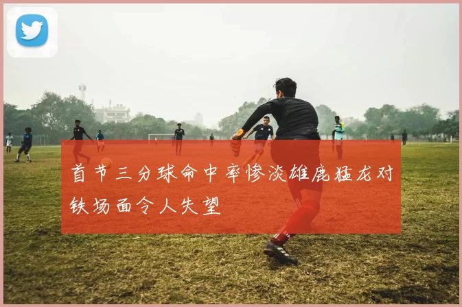 首节三分球命中率惨淡雄鹿猛龙对铁场面令人失望