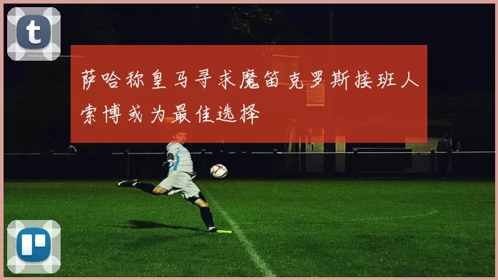 萨哈称皇马寻求魔笛克罗斯接班人索博或为最佳选择