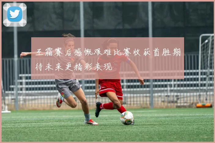 王霜赛后感慨艰难比赛收获首胜期待未来更精彩表现