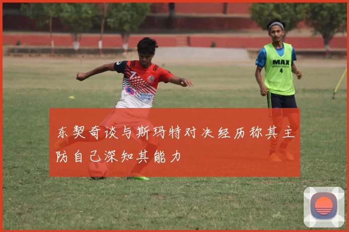 东契奇谈与斯玛特对决经历称其主防自己深知其能力